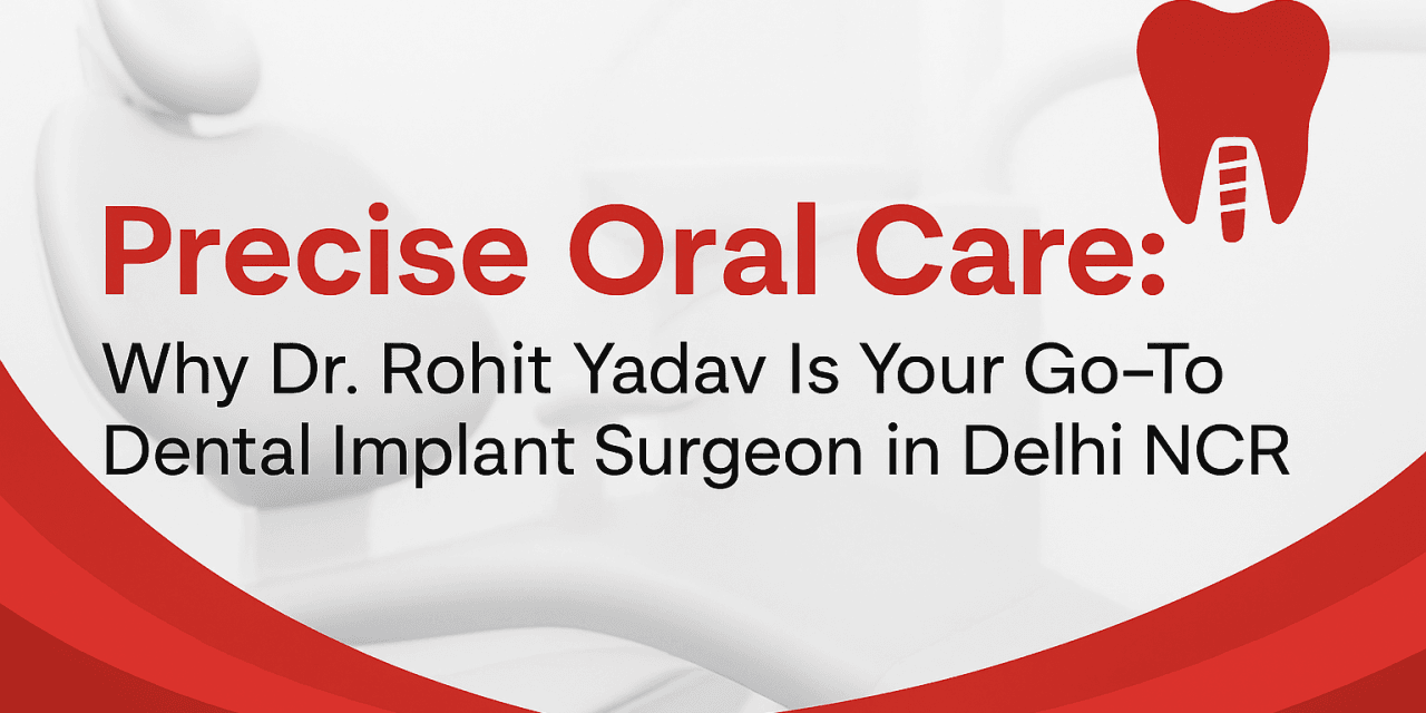 Precise Oral Care: Why Dr. Rohit Yadav Is Your Go-To Dental Implant Surgeon in Delhi NCR