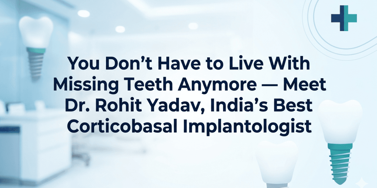 You Don’t Have to Live With Missing Teeth Anymore — Meet Dr. Rohit Yadav, India’s Best Corticobasal Implantologist
